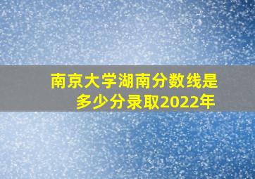 南京大学湖南分数线是多少分录取2022年