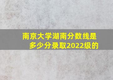 南京大学湖南分数线是多少分录取2022级的