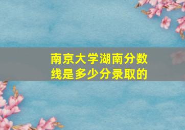 南京大学湖南分数线是多少分录取的