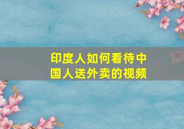 印度人如何看待中国人送外卖的视频