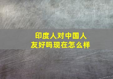 印度人对中国人友好吗现在怎么样