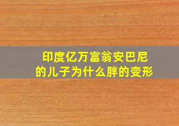 印度亿万富翁安巴尼的儿子为什么胖的变形