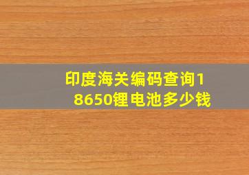 印度海关编码查询18650锂电池多少钱