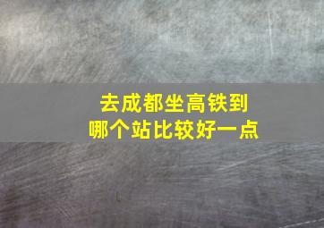 去成都坐高铁到哪个站比较好一点