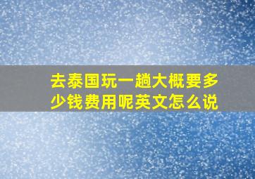 去泰国玩一趟大概要多少钱费用呢英文怎么说