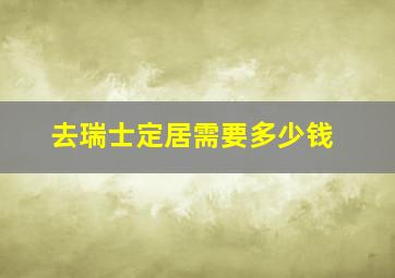 去瑞士定居需要多少钱