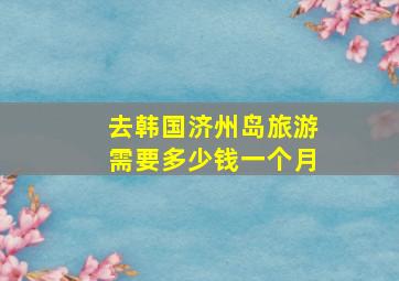 去韩国济州岛旅游需要多少钱一个月