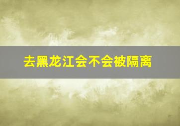 去黑龙江会不会被隔离