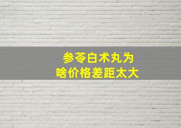 参苓白术丸为啥价格差距太大