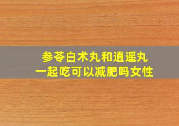 参苓白术丸和逍遥丸一起吃可以减肥吗女性