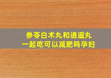 参苓白术丸和逍遥丸一起吃可以减肥吗孕妇