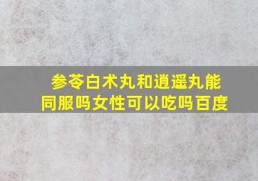 参苓白术丸和逍遥丸能同服吗女性可以吃吗百度