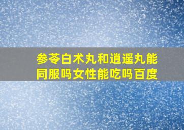 参苓白术丸和逍遥丸能同服吗女性能吃吗百度