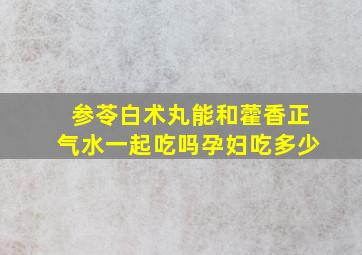 参苓白术丸能和藿香正气水一起吃吗孕妇吃多少