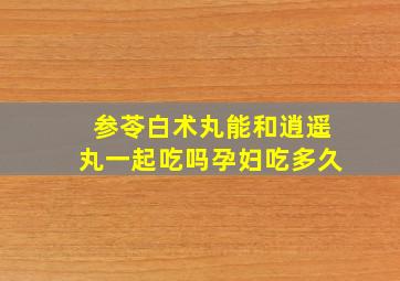 参苓白术丸能和逍遥丸一起吃吗孕妇吃多久