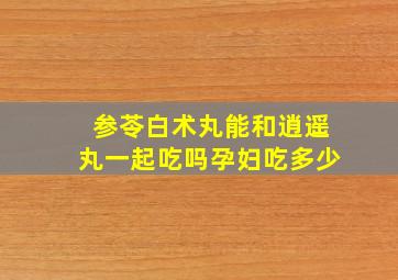 参苓白术丸能和逍遥丸一起吃吗孕妇吃多少