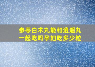 参苓白术丸能和逍遥丸一起吃吗孕妇吃多少粒