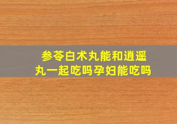 参苓白术丸能和逍遥丸一起吃吗孕妇能吃吗