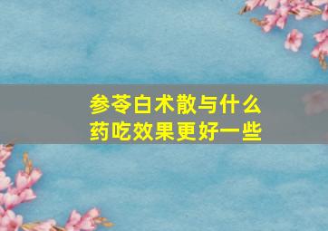 参苓白术散与什么药吃效果更好一些