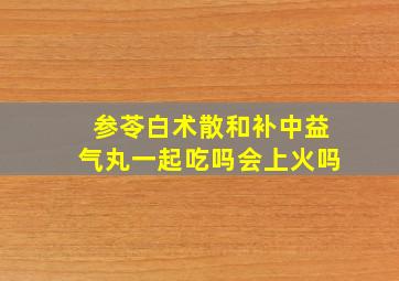 参苓白术散和补中益气丸一起吃吗会上火吗