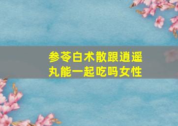 参苓白术散跟逍遥丸能一起吃吗女性