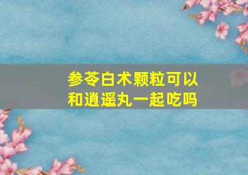 参苓白术颗粒可以和逍遥丸一起吃吗