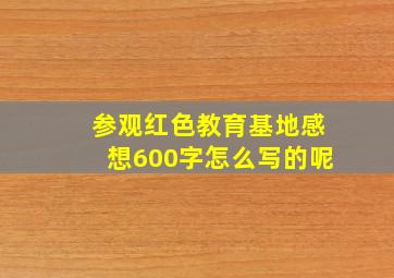 参观红色教育基地感想600字怎么写的呢