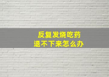 反复发烧吃药退不下来怎么办