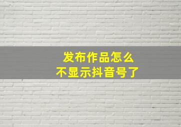 发布作品怎么不显示抖音号了