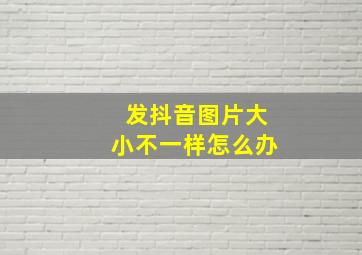 发抖音图片大小不一样怎么办