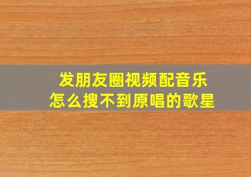 发朋友圈视频配音乐怎么搜不到原唱的歌星