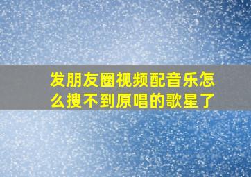 发朋友圈视频配音乐怎么搜不到原唱的歌星了