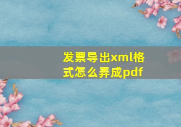 发票导出xml格式怎么弄成pdf