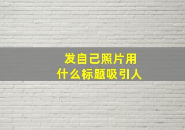 发自己照片用什么标题吸引人