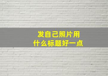 发自己照片用什么标题好一点