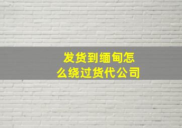 发货到缅甸怎么绕过货代公司