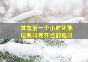 发车前一个小时还能退票吗现在还能退吗