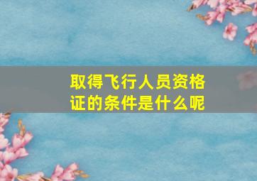 取得飞行人员资格证的条件是什么呢