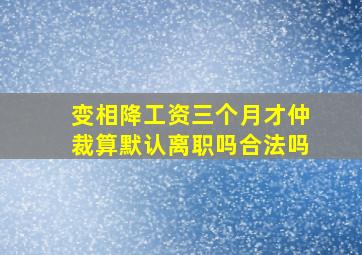 变相降工资三个月才仲裁算默认离职吗合法吗