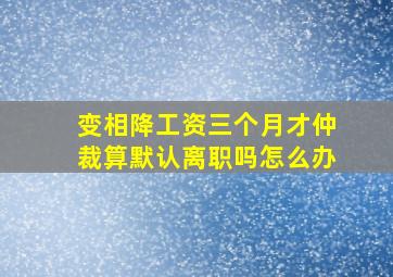 变相降工资三个月才仲裁算默认离职吗怎么办