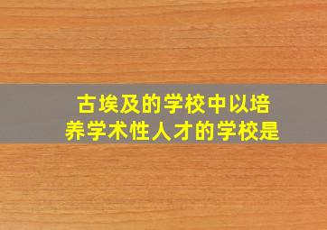 古埃及的学校中以培养学术性人才的学校是