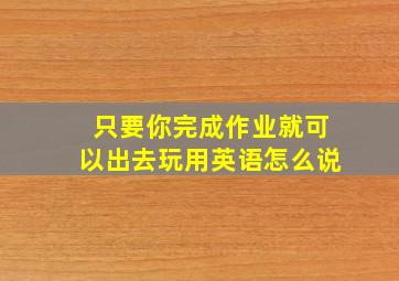 只要你完成作业就可以出去玩用英语怎么说