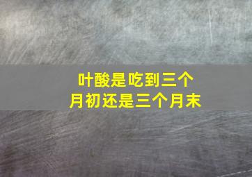 叶酸是吃到三个月初还是三个月末