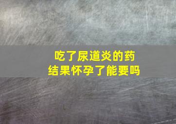 吃了尿道炎的药结果怀孕了能要吗