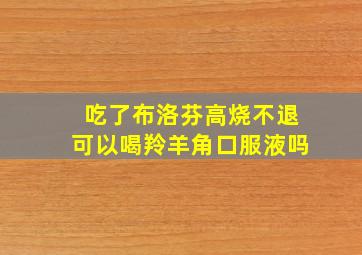 吃了布洛芬高烧不退可以喝羚羊角口服液吗