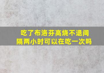 吃了布洛芬高烧不退间隔两小时可以在吃一次吗