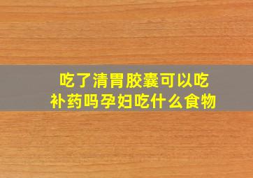 吃了清胃胶囊可以吃补药吗孕妇吃什么食物