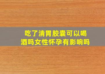 吃了清胃胶囊可以喝酒吗女性怀孕有影响吗