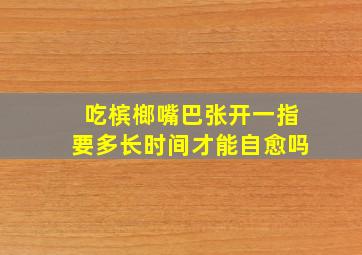 吃槟榔嘴巴张开一指要多长时间才能自愈吗