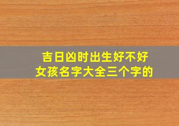 吉日凶时出生好不好女孩名字大全三个字的